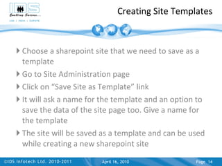 Creating Site Templates Choose a sharepoint site that we need to save as a template Go to Site Administration page  Click on “Save Site as Template” link It will ask a name for the template and an option to save the data of the site page too. Give a name for the template The site will be saved as a template and can be used while creating a new sharepoint site April 17, 2010 Page  