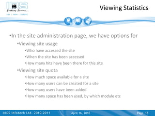 Viewing Statistics In the site administration page, we have options for Viewing site usage Who have accessed the site When the site has been accessed How many hits have been there for this site Viewing site quota How much space available for a site How many users can be created for a site How many users have been added How many space has been used, by which module etc April 17, 2010 Page  