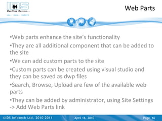 Web Parts Web parts enhance the site’s functionality They are all additional component that can be added to the site We can add custom parts to the site Custom parts can be created using visual studio and they can be saved as dwp files Search, Browse, Upload are few of the available web parts They can be added by administrator, using Site Settings -> Add Web Parts link April 17, 2010 Page  