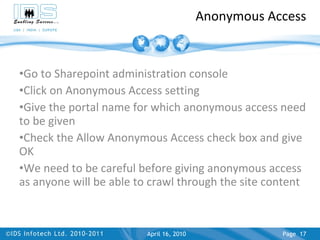 Anonymous Access Go to Sharepoint administration console Click on Anonymous Access setting Give the portal name for which anonymous access need to be given Check the Allow Anonymous Access check box and give OK We need to be careful before giving anonymous access as anyone will be able to crawl through the site content April 17, 2010 Page  