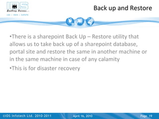 Back up and Restore There is a sharepoint Back Up – Restore utility that allows us to take back up of a sharepoint database, portal site and restore the same in another machine or in the same machine in case of any calamity This is for disaster recovery April 17, 2010 Page  