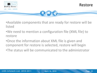 Restore Available components that are ready for restore will be listed  We need to mention a configuration file (XML file) to restore Once the information about XML file is given and component for restore is selected, restore will begin The status will be communicated to the administrator April 17, 2010 Page  