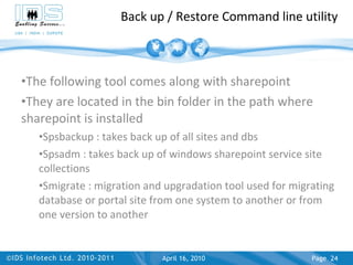 Back up / Restore Command line utility The following tool comes along with sharepoint They are located in the bin folder in the path where sharepoint is installed Spsbackup : takes back up of all sites and dbs Spsadm : takes back up of windows sharepoint service site collections Smigrate : migration and upgradation tool used for migrating database or portal site from one system to another or from one version to another April 17, 2010 Page  
