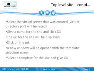 Top level site – contd… Select the virtual server that was created (virtual directory port will be listed) Give a name for the site and click OK The url for the site will be displayed Click on the url. A new window will be opened with the template selection screen Select a template for the site and give OK April 17, 2010 Page  