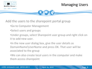 Managing Users Add the users to the sharepoint portal group Go to Computer Management Select users and groups Under groups, select Sharepoint user group and right click on it to add new user. In the new user dialog box, give the user details as DomainName\UserName and press OK. That user will be associated to the group We can also create local users in the computer and make them access sharepoint April 17, 2010 Page  