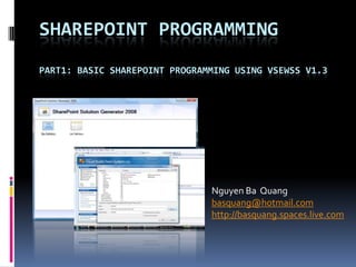SHAREPOINT PROGRAMMING
PART1: BASIC SHAREPOINT PROGRAMMING USING VSEWSS V1.3




                               Nguyen Ba Quang
                               basquang@hotmail.com
                               http://basquang.spaces.live.com
 