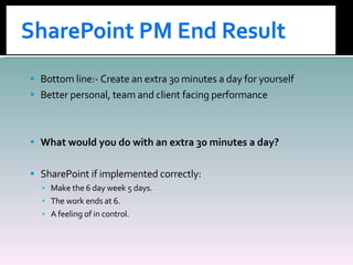 Bottom line:- Create an extra 30 minutes a day for yourself Better personal, team and client facing performance What would you do with an extra 30 minutes a day? SharePoint if implemented correctly: Make the 6 day week 5 days. The work ends at 6. A feeling of in control. 