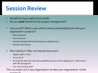 SharePoint has a self service model Do you  need  SharePoint for project management? Ask yourself ‘ What is your almost certain predictable future with your organization’s projects?’ More projects? Less resources Greater demands from the business on performance Shorter time frames Why InterDyn? Why not internal resources? Deploy right 1 st  time Try to do it? Do internal resources have the availability to focus on the deployment.  More than a web  file storage site Can  the business wait? This is a major win in any organization-to take your organization  to the next level. 