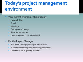 Your current environment is probably: Network drive Email Meetings  Quick pace of change Time frames shorter Less project resources – Bandwidth For the Project Manager Too much cutting a pasting of  information A confusion of being busy and being productive Constant state of ‘putting out fires’ 