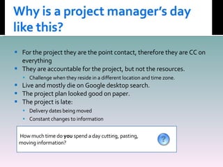 For the project they are the point contact, therefore they are CC on everything They are accountable for the project, but not the resources. Challenge when they reside in a different location and time zone. Live and mostly die on Google desktop search. The project plan looked good on paper. The project is late: Delivery dates being moved Constant changes to information How much time do  you  spend a day cutting, pasting,  moving information? 