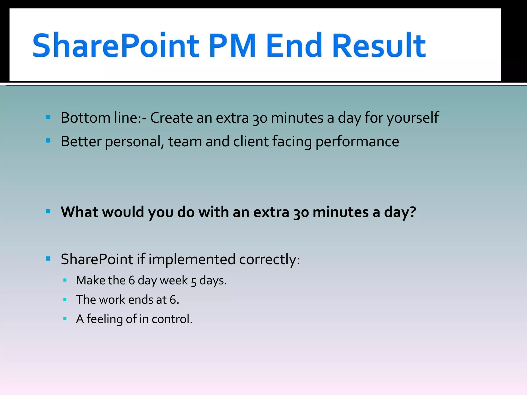 Bottom line:- Create an extra 30 minutes a day for yourself Better personal, team and client facing performance What would you do with an extra 30 minutes a day? SharePoint if implemented correctly: Make the 6 day week 5 days. The work ends at 6. A feeling of in control. 