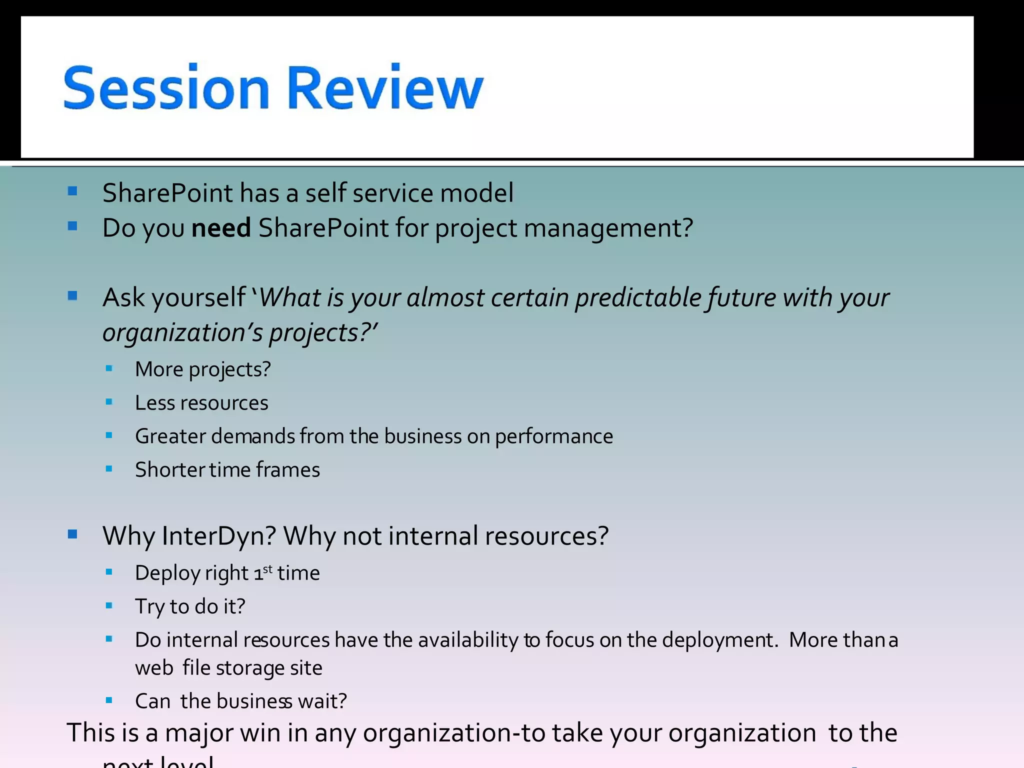 SharePoint has a self service model Do you  need  SharePoint for project management? Ask yourself ‘ What is your almost certain predictable future with your organization’s projects?’ More projects? Less resources Greater demands from the business on performance Shorter time frames Why InterDyn? Why not internal resources? Deploy right 1 st  time Try to do it? Do internal resources have the availability to focus on the deployment.  More than a web  file storage site Can  the business wait? This is a major win in any organization-to take your organization  to the next level. 