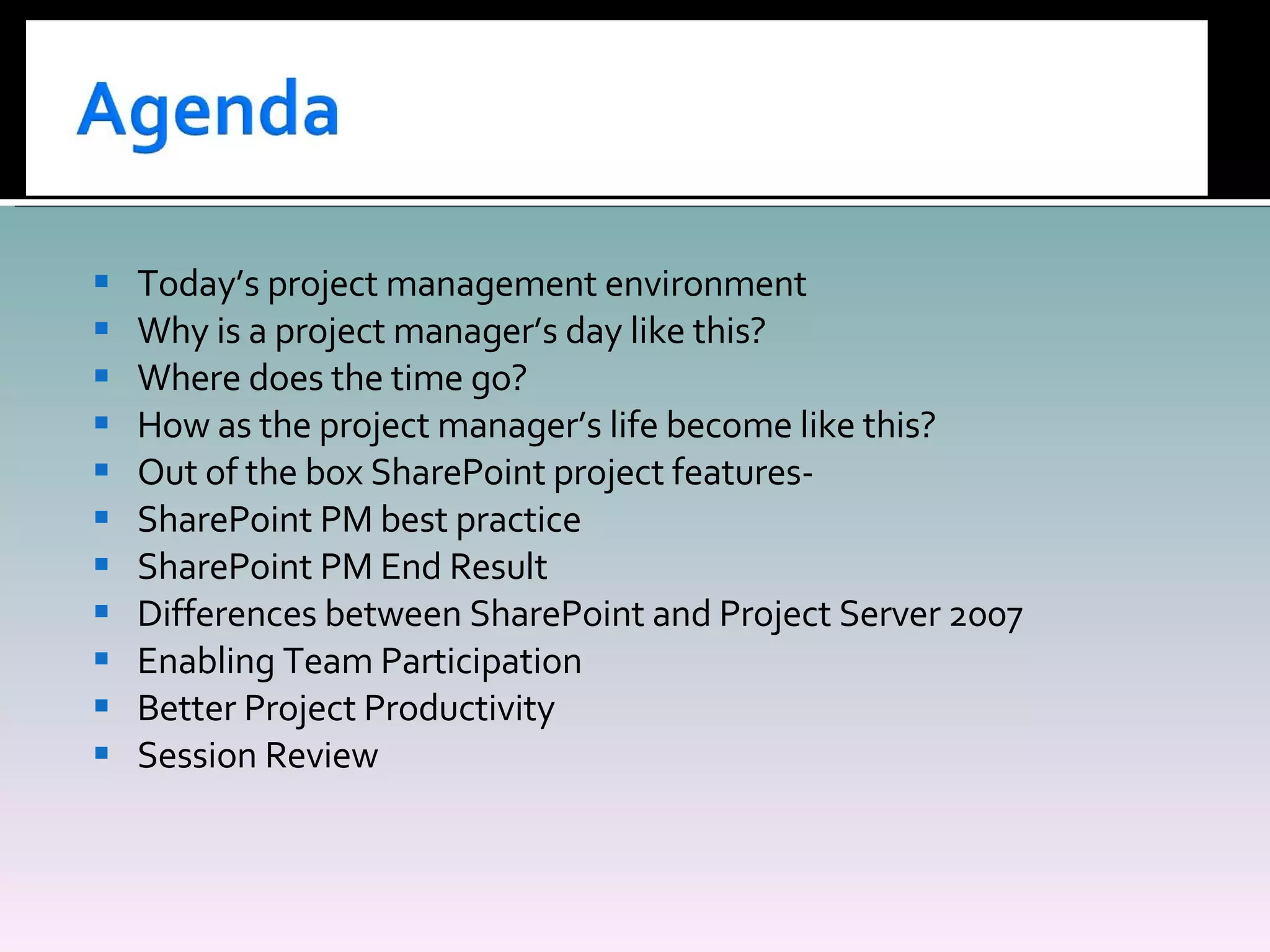 Today’s project management environment Why is a project manager’s day like this? Where does the time go? How as the project manager’s life become like this? Out of the box SharePoint project features- SharePoint PM best practice SharePoint PM End Result Differences between SharePoint and Project Server 2007 Enabling Team Participation Better Project Productivity Session Review  