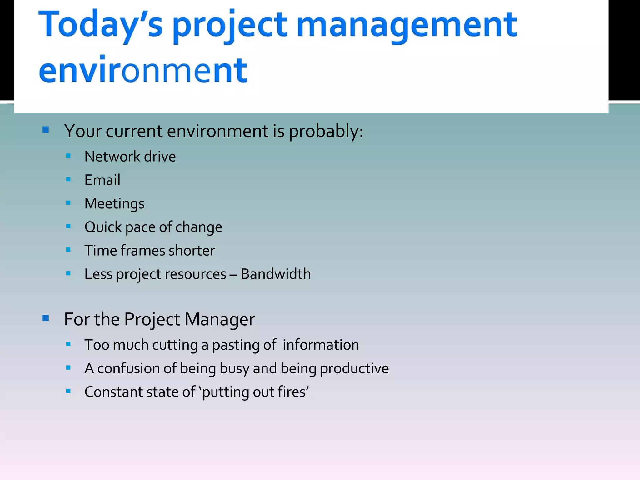 Your current environment is probably: Network drive Email Meetings  Quick pace of change Time frames shorter Less project resources – Bandwidth For the Project Manager Too much cutting a pasting of  information A confusion of being busy and being productive Constant state of ‘putting out fires’ 
