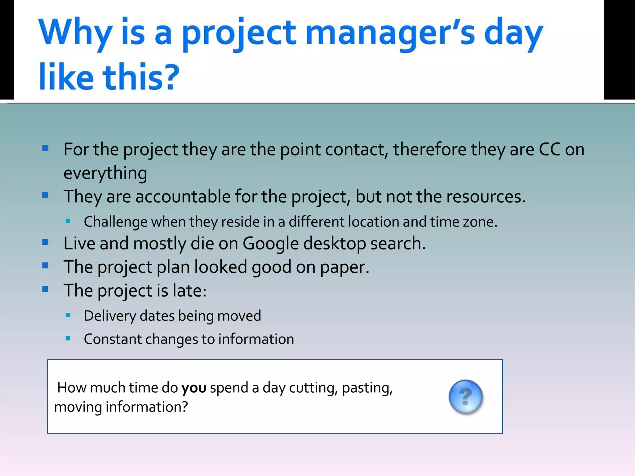 For the project they are the point contact, therefore they are CC on everything They are accountable for the project, but not the resources. Challenge when they reside in a different location and time zone. Live and mostly die on Google desktop search. The project plan looked good on paper. The project is late: Delivery dates being moved Constant changes to information How much time do  you  spend a day cutting, pasting,  moving information? 