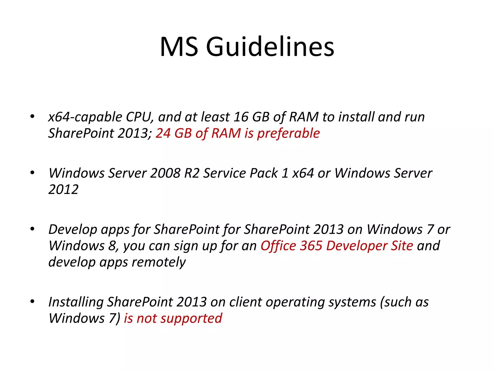 MS Guidelines
• x64-capable CPU, and at least 16 GB of RAM to install and run
SharePoint 2013; 24 GB of RAM is preferable
• Windows Server 2008 R2 Service Pack 1 x64 or Windows Server
2012
• Develop apps for SharePoint for SharePoint 2013 on Windows 7 or
Windows 8, you can sign up for an Office 365 Developer Site and
develop apps remotely
• Installing SharePoint 2013 on client operating systems (such as
Windows 7) is not supported
 