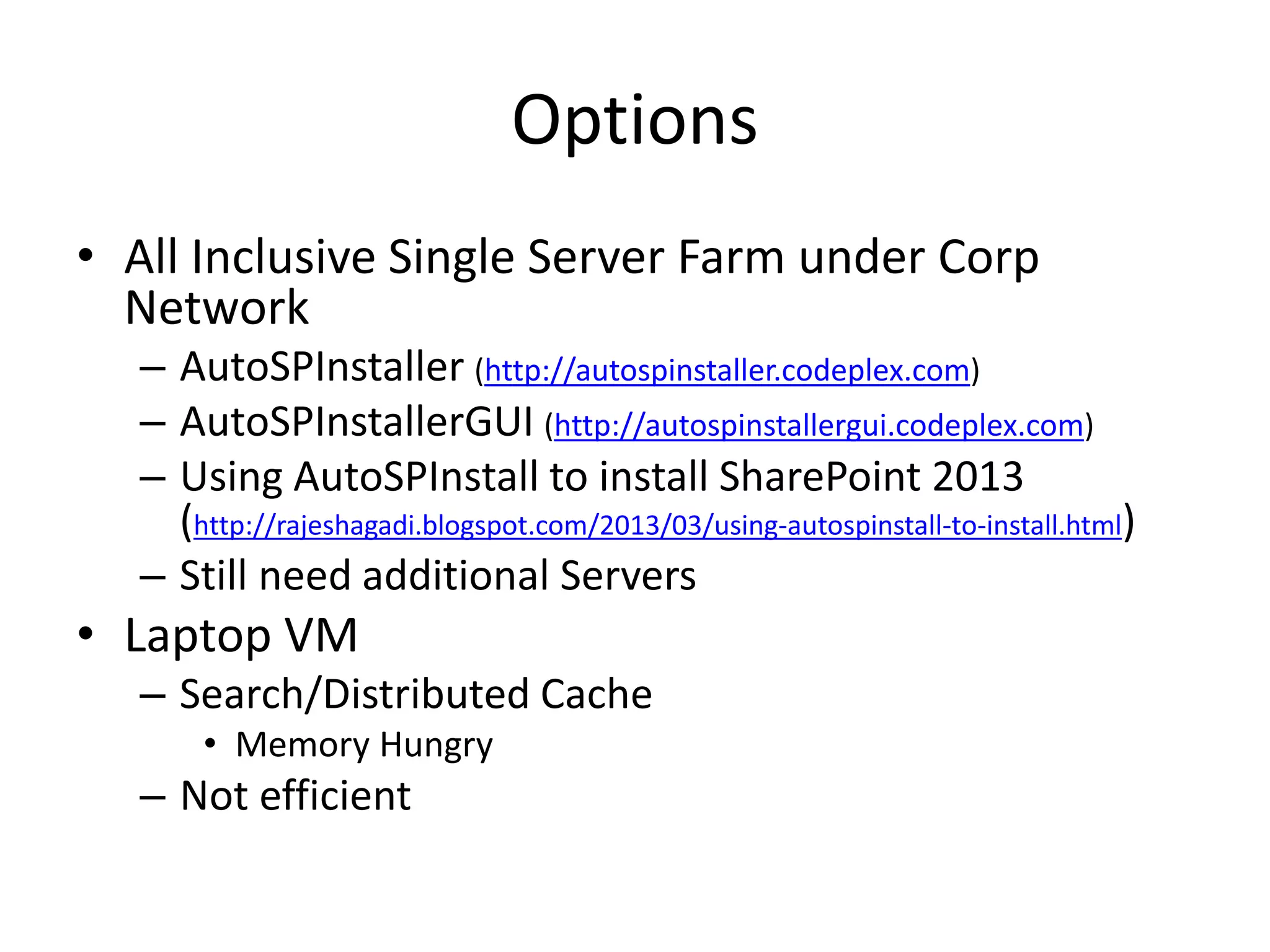 Options
• All Inclusive Single Server Farm under Corp
Network
– AutoSPInstaller (http://autospinstaller.codeplex.com)
– AutoSPInstallerGUI (http://autospinstallergui.codeplex.com)
– Using AutoSPInstall to install SharePoint 2013
(http://rajeshagadi.blogspot.com/2013/03/using-autospinstall-to-install.html)
– Still need additional Servers
• Laptop VM
– Search/Distributed Cache
• Memory Hungry
– Not efficient
 