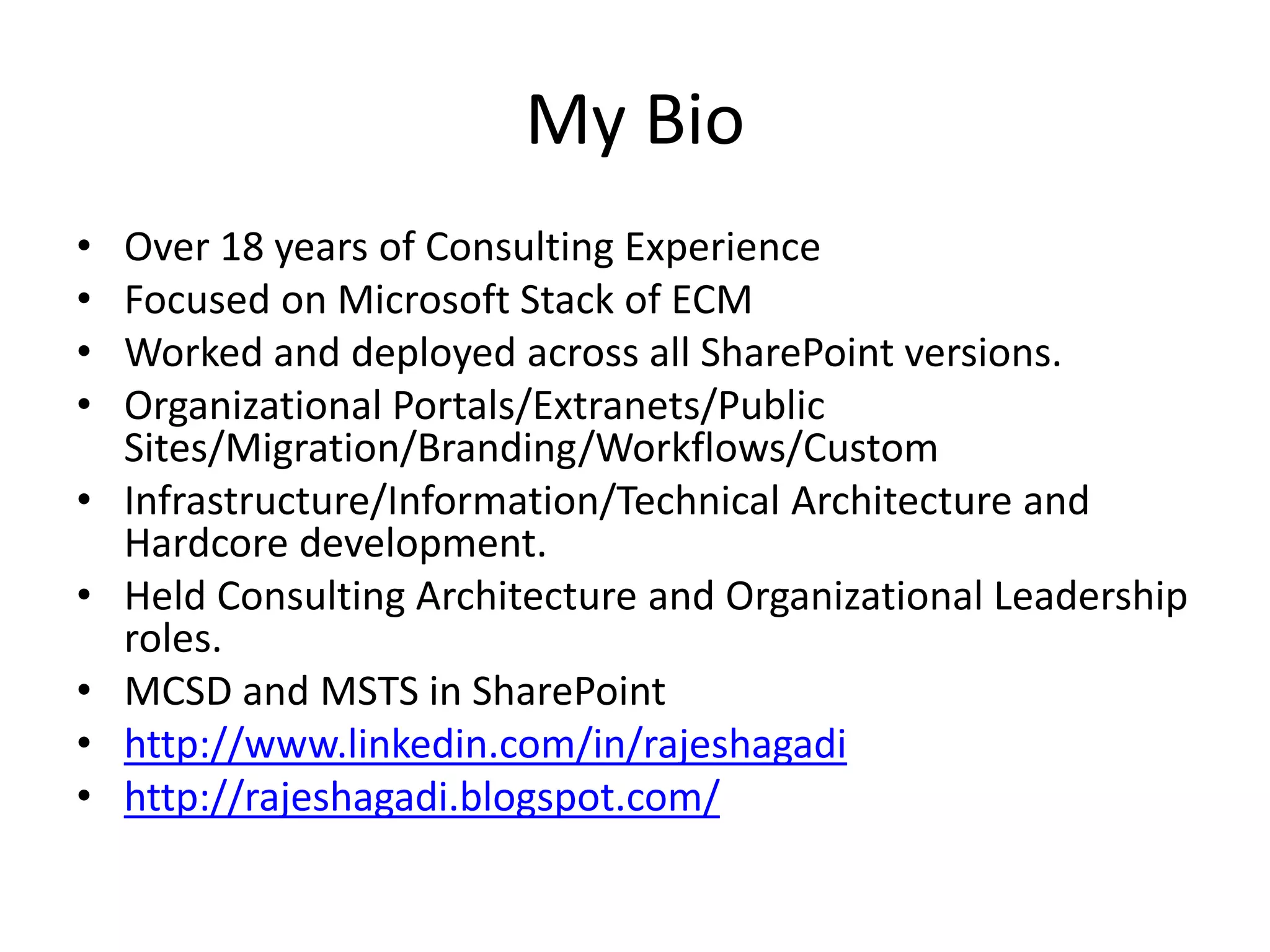 My Bio
• Over 18 years of Consulting Experience
• Focused on Microsoft Stack of ECM
• Worked and deployed across all SharePoint versions.
• Organizational Portals/Extranets/Public
Sites/Migration/Branding/Workflows/Custom
• Infrastructure/Information/Technical Architecture and
Hardcore development.
• Held Consulting Architecture and Organizational Leadership
roles.
• MCSD and MSTS in SharePoint
• http://www.linkedin.com/in/rajeshagadi
• http://rajeshagadi.blogspot.com/
 