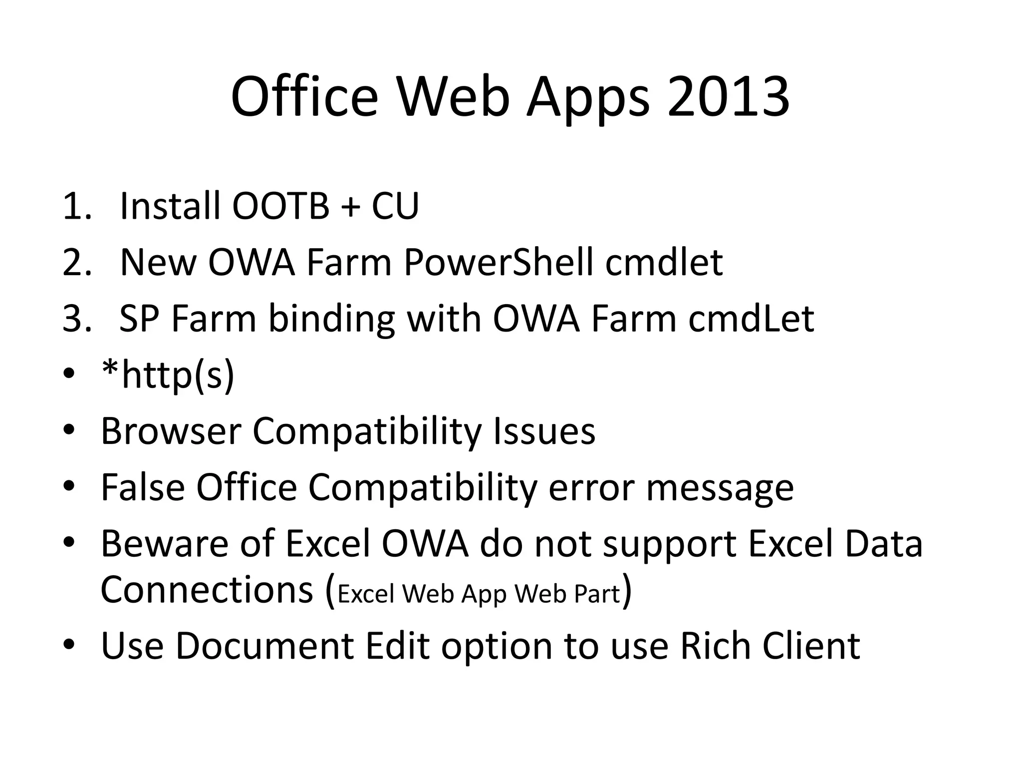 Office Web Apps 2013
1. Install OOTB + CU
2. New OWA Farm PowerShell cmdlet
3. SP Farm binding with OWA Farm cmdLet
• *http(s)
• Browser Compatibility Issues
• False Office Compatibility error message
• Beware of Excel OWA do not support Excel Data
Connections (Excel Web App Web Part)
• Use Document Edit option to use Rich Client
 