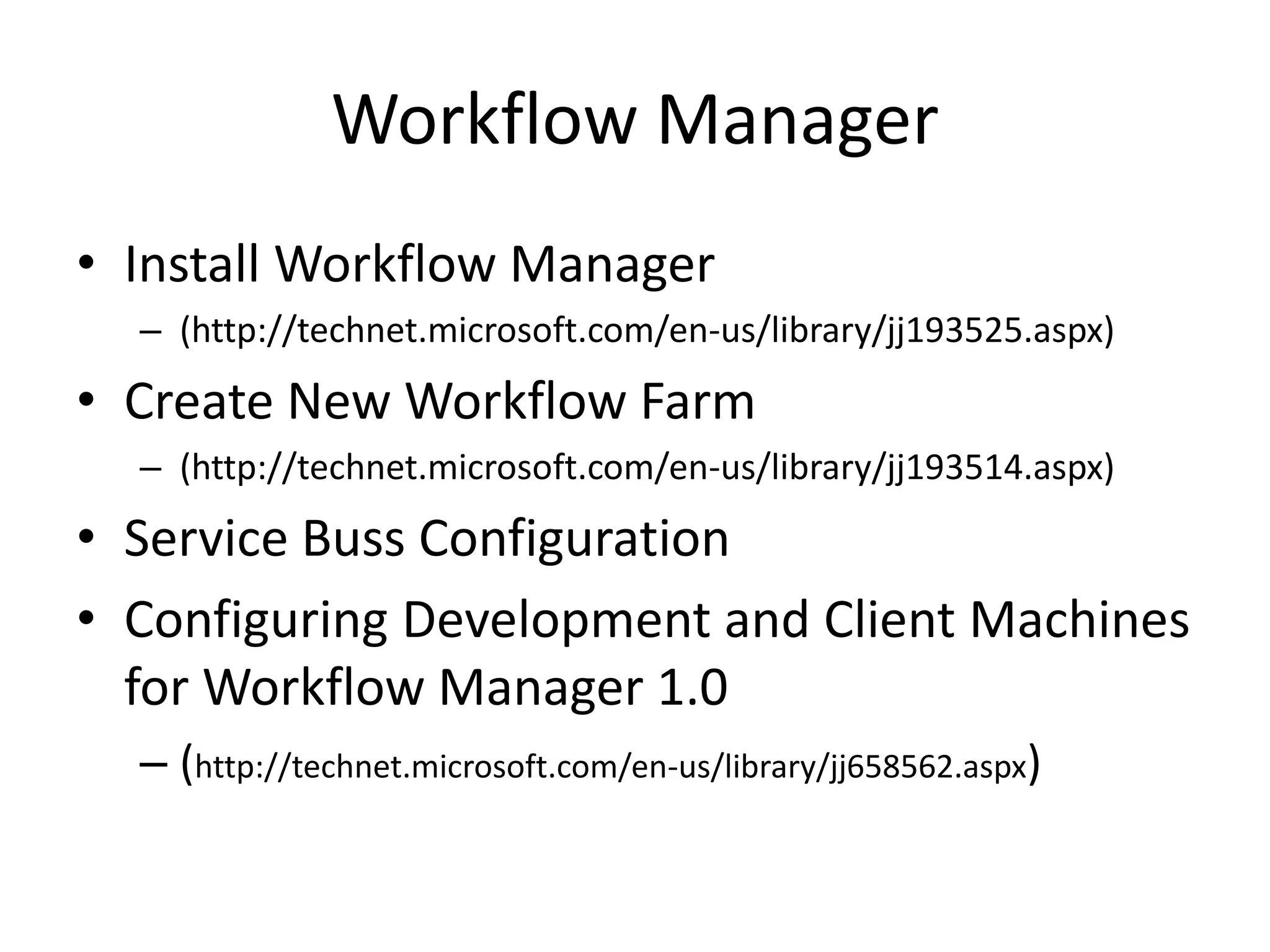 Workflow Manager
• Install Workflow Manager
– (http://technet.microsoft.com/en-us/library/jj193525.aspx)
• Create New Workflow Farm
– (http://technet.microsoft.com/en-us/library/jj193514.aspx)
• Service Buss Configuration
• Configuring Development and Client Machines
for Workflow Manager 1.0
– (http://technet.microsoft.com/en-us/library/jj658562.aspx)
 