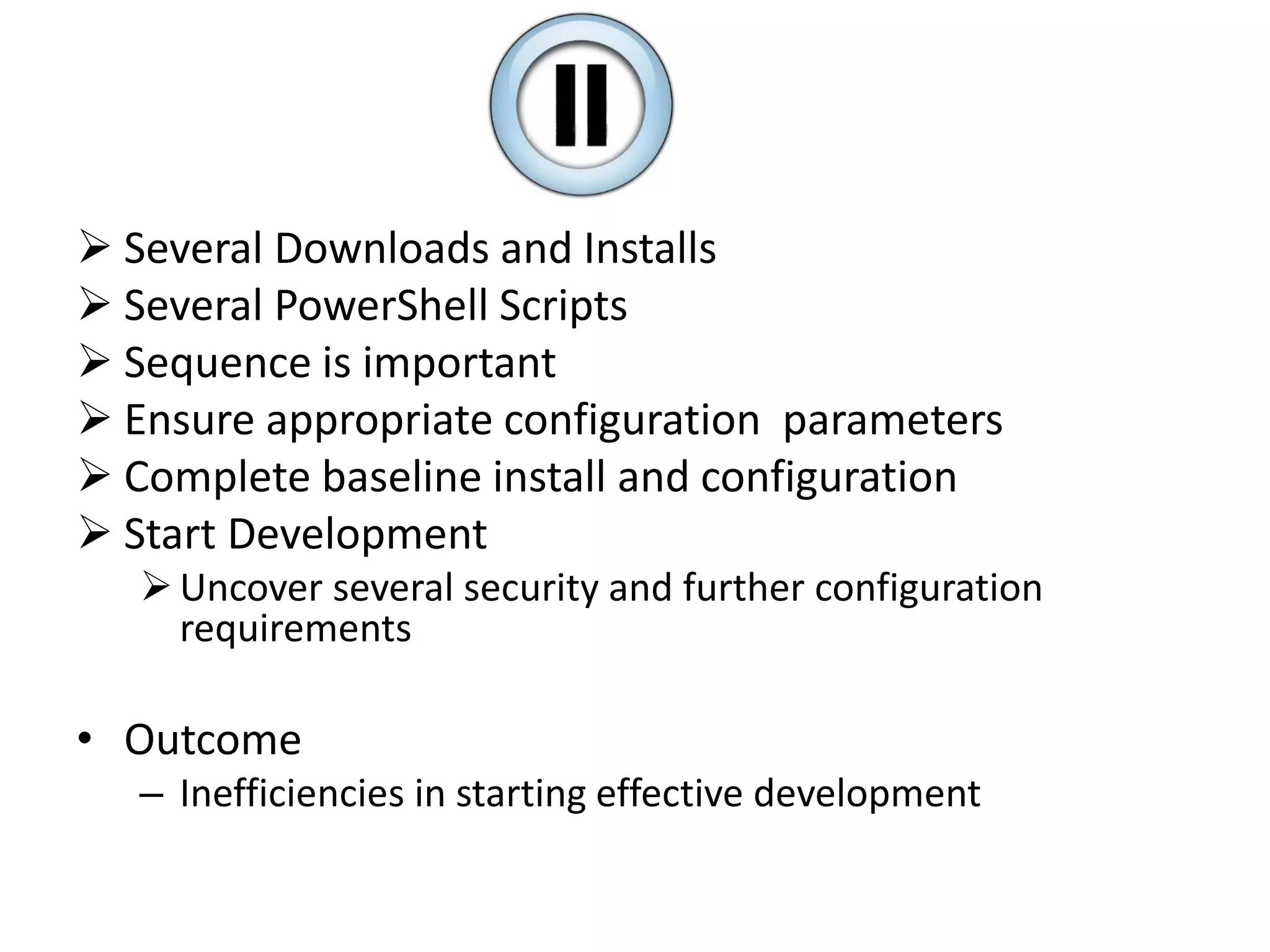  Several Downloads and Installs
 Several PowerShell Scripts
 Sequence is important
 Ensure appropriate configuration parameters
 Complete baseline install and configuration
 Start Development
Uncover several security and further configuration
requirements
• Outcome
– Inefficiencies in starting effective development
 