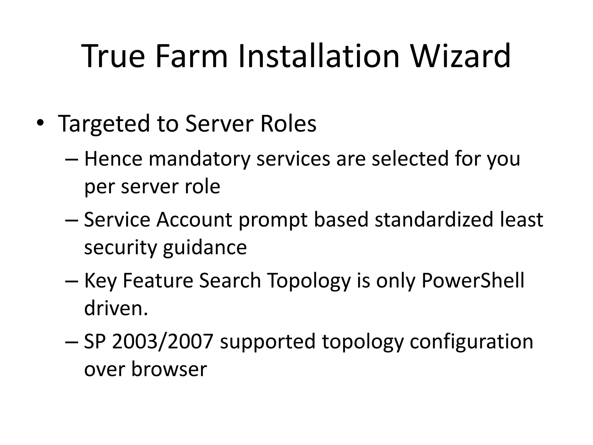 True Farm Installation Wizard
• Targeted to Server Roles
– Hence mandatory services are selected for you
per server role
– Service Account prompt based standardized least
security guidance
– Key Feature Search Topology is only PowerShell
driven.
– SP 2003/2007 supported topology configuration
over browser
 