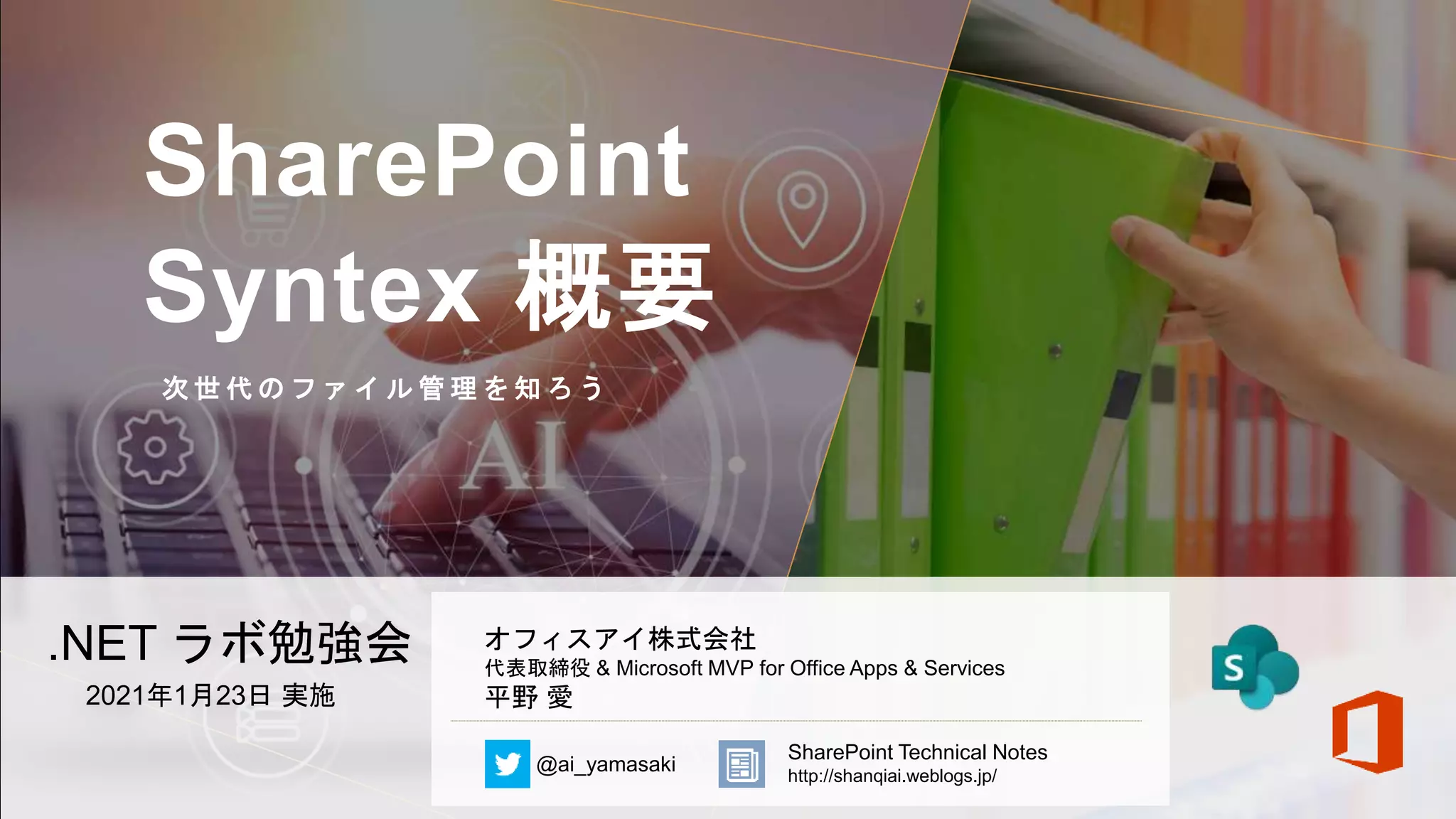 SharePoint
Syntex 概要
次 世 代 の フ ァ イ ル 管 理 を 知 ろ う
.NET ラボ勉強会
2021年1月23日 実施
オフィスアイ株式会社
代表取締役 & Microsoft MVP for Office Apps & Services
平野 愛
@ai_yamasaki
SharePoint Technical Notes
http://shanqiai.weblogs.jp/
 