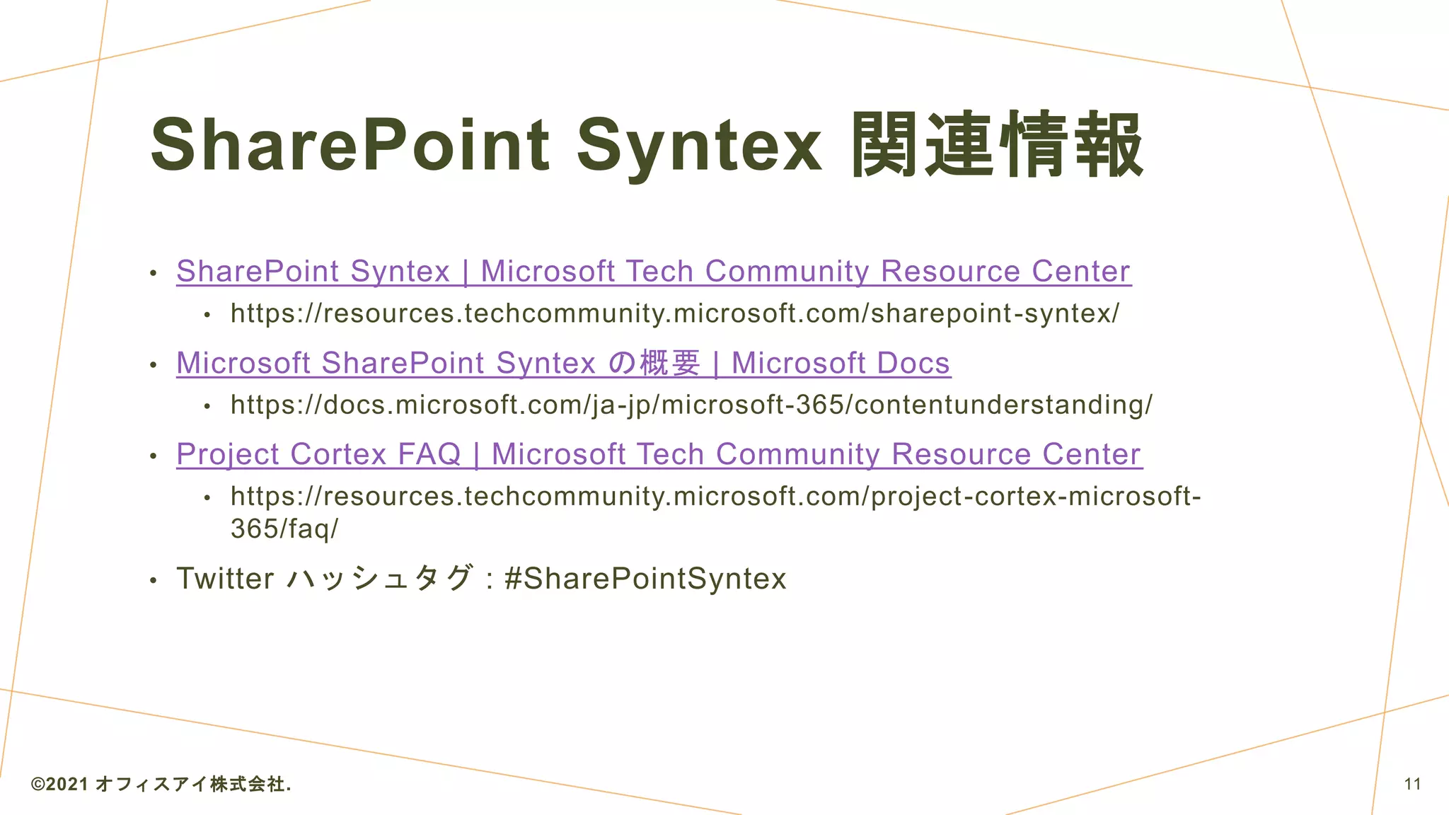 SharePoint Syntex 関連情報
• SharePoint Syntex | Microsoft Tech Community Resource Center
• https://resources.techcommunity.microsoft.com/sharepoint-syntex/
• Microsoft SharePoint Syntex の概要 | Microsoft Docs
• https://docs.microsoft.com/ja-jp/microsoft-365/contentunderstanding/
• Project Cortex FAQ | Microsoft Tech Community Resource Center
• https://resources.techcommunity.microsoft.com/project-cortex-microsoft-
365/faq/
• Twitter ハッシュタグ : #SharePointSyntex
©2021 オフィスアイ株式会社. 11
 