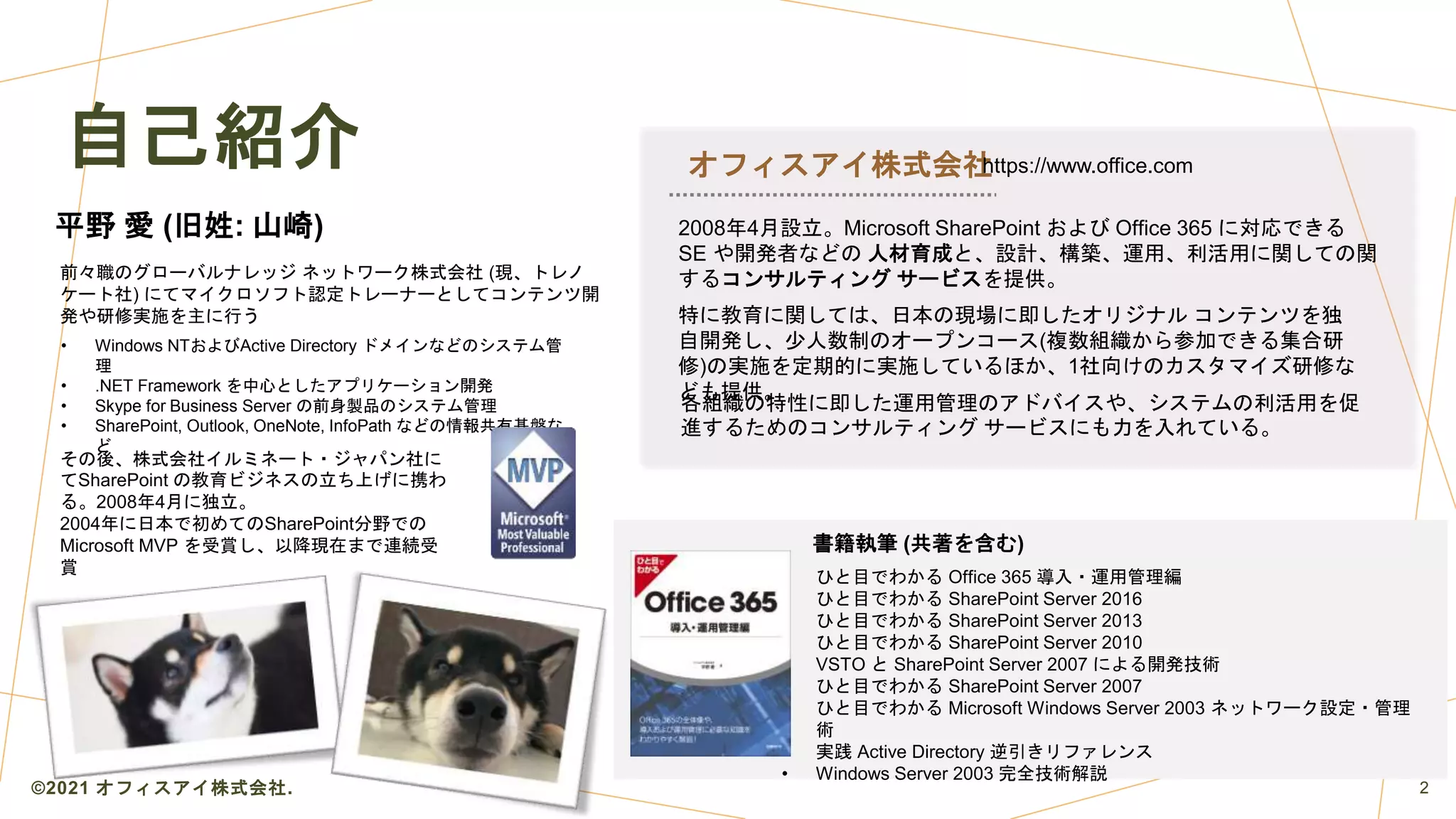 自己紹介
書籍執筆 (共著を含む)
• ひと目でわかる Office 365 導入・運用管理編
• ひと目でわかる SharePoint Server 2016
• ひと目でわかる SharePoint Server 2013
• ひと目でわかる SharePoint Server 2010
• VSTO と SharePoint Server 2007 による開発技術
• ひと目でわかる SharePoint Server 2007
• ひと目でわかる Microsoft Windows Server 2003 ネットワーク設定・管理
術
• 実践 Active Directory 逆引きリファレンス
• Windows Server 2003 完全技術解説
平野 愛 (旧姓: 山崎)
オフィスアイ株式会社
2008年4月設立。Microsoft SharePoint および Office 365 に対応できる
SE や開発者などの 人材育成と、設計、構築、運用、利活用に関しての関
するコンサルティング サービスを提供。
特に教育に関しては、日本の現場に即したオリジナル コンテンツを独
自開発し、少人数制のオープンコース(複数組織から参加できる集合研
修)の実施を定期的に実施しているほか、1社向けのカスタマイズ研修な
ども提供。
各組織の特性に即した運用管理のアドバイスや、システムの利活用を促
進するためのコンサルティング サービスにも力を入れている。
前々職のグローバルナレッジ ネットワーク株式会社 (現、トレノ
ケート社) にてマイクロソフト認定トレーナーとしてコンテンツ開
発や研修実施を主に行う
• Windows NTおよびActive Directory ドメインなどのシステム管
理
• .NET Framework を中心としたアプリケーション開発
• Skype for Business Server の前身製品のシステム管理
• SharePoint, Outlook, OneNote, InfoPath などの情報共有基盤な
ど
その後、株式会社イルミネート・ジャパン社に
てSharePoint の教育ビジネスの立ち上げに携わ
る。2008年4月に独立。
2004年に日本で初めてのSharePoint分野での
Microsoft MVP を受賞し、以降現在まで連続受
賞
https://www.office.com
©2021 オフィスアイ株式会社. 2
 