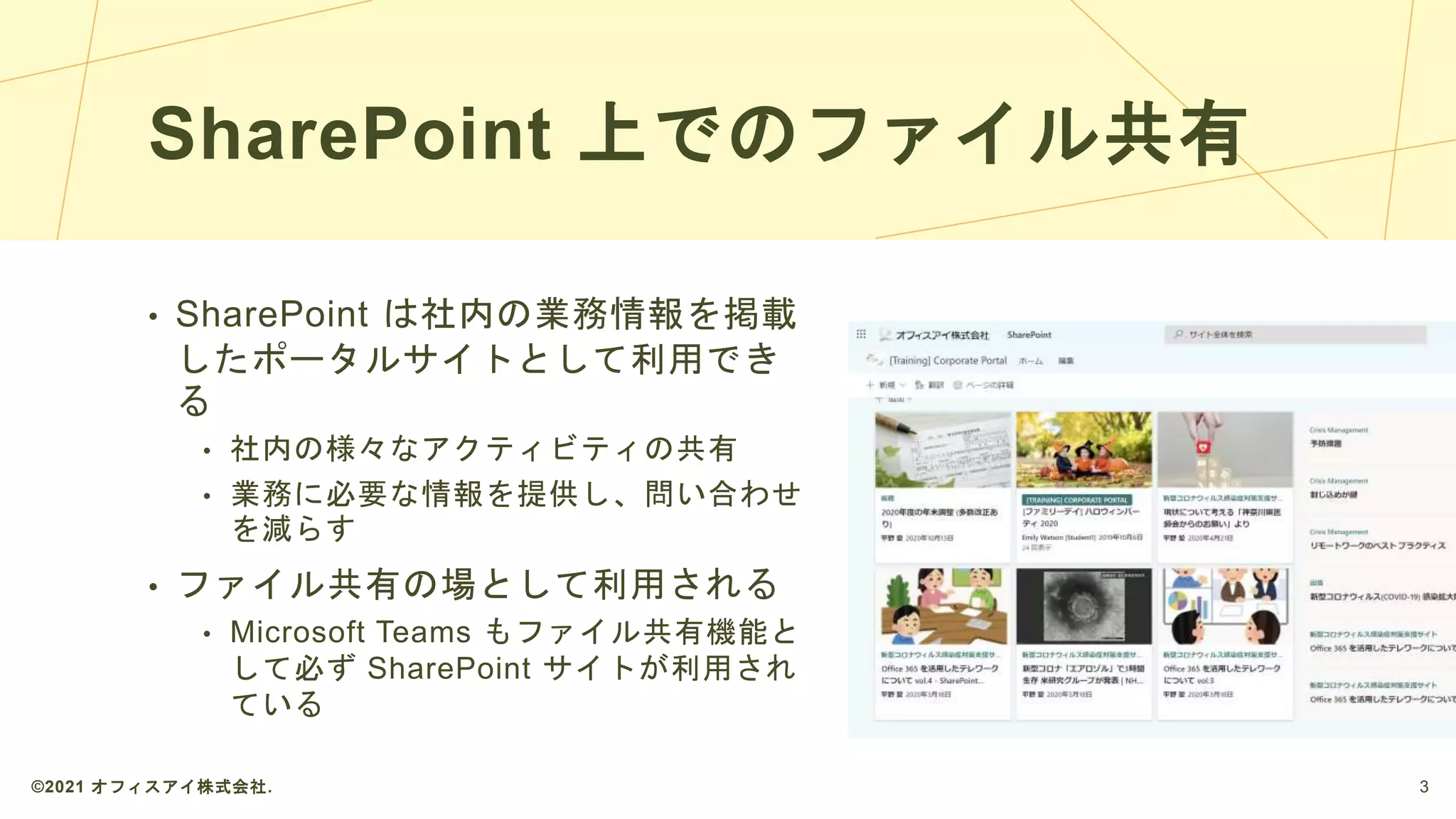 SharePoint 上でのファイル共有
• SharePoint は社内の業務情報を掲載
したポータルサイトとして利用でき
る
• 社内の様々なアクティビティの共有
• 業務に必要な情報を提供し、問い合わせ
を減らす
• ファイル共有の場として利用される
• Microsoft Teams もファイル共有機能と
して必ず SharePoint サイトが利用され
ている
©2021 オフィスアイ株式会社. 3
 