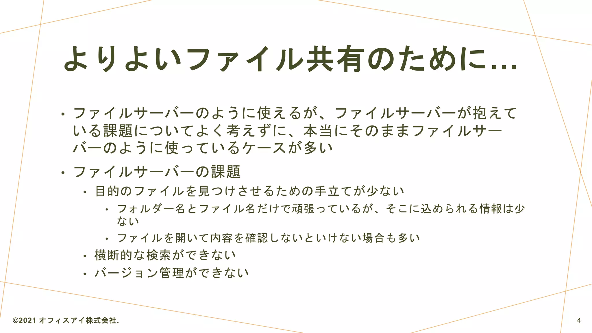 よりよいファイル共有のために…
• ファイルサーバーのように使えるが、ファイルサーバーが抱えて
いる課題についてよく考えずに、本当にそのままファイルサー
バーのように使っているケースが多い
• ファイルサーバーの課題
• 目的のファイルを見つけさせるための手立てが少ない
• フォルダー名とファイル名だけで頑張っているが、そこに込められる情報は少
ない
• ファイルを開いて内容を確認しないといけない場合も多い
• 横断的な検索ができない
• バージョン管理ができない
©2021 オフィスアイ株式会社. 4
 