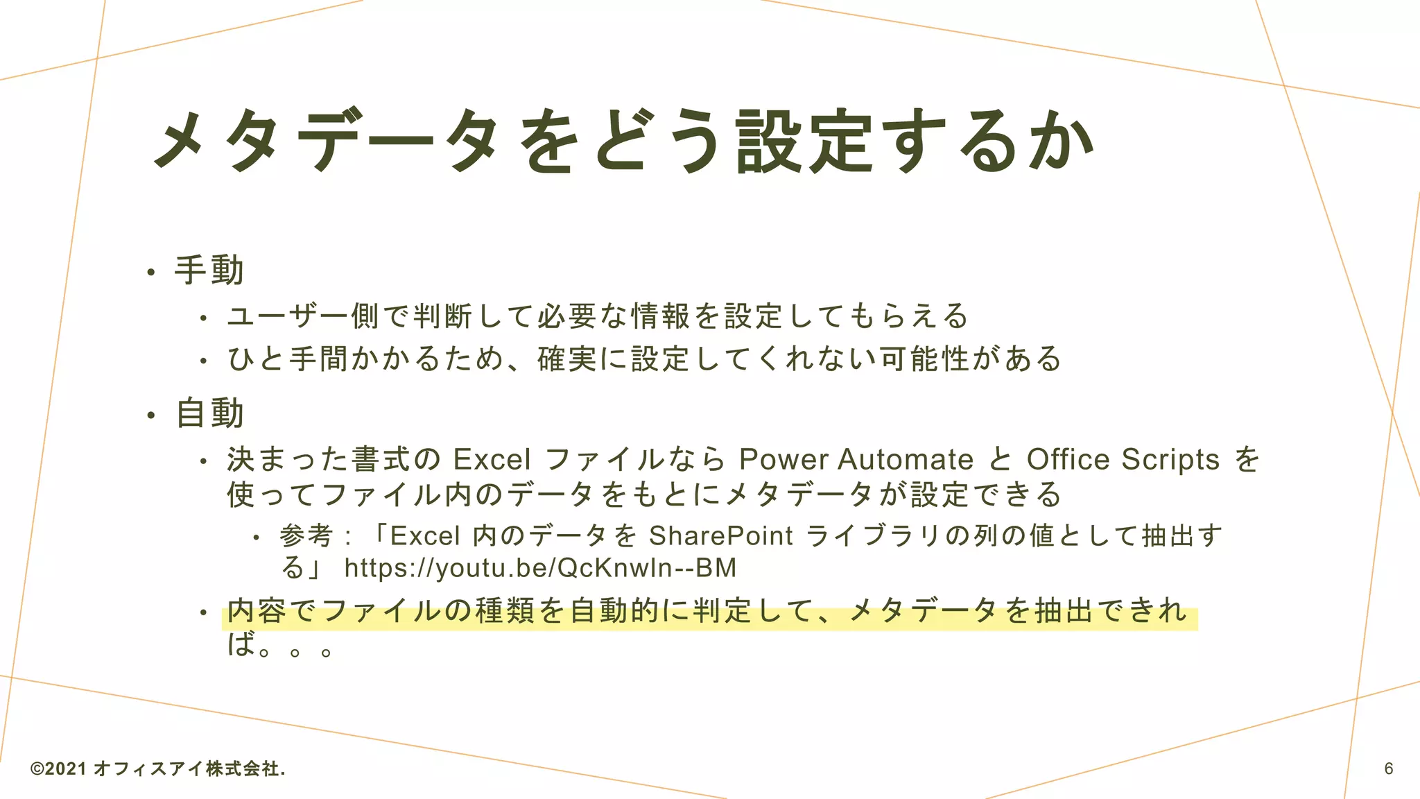 • 手動
• ユーザー側で判断して必要な情報を設定してもらえる
• ひと手間かかるため、確実に設定してくれない可能性がある
• 自動
• 決まった書式の Excel ファイルなら Power Automate と Office Scripts を
使ってファイル内のデータをもとにメタデータが設定できる
• 参考 : 「Excel 内のデータを SharePoint ライブラリの列の値として抽出す
る」 https://youtu.be/QcKnwln--BM
• 内容でファイルの種類を自動的に判定して、メタデータを抽出できれ
ば。。。
メタデータをどう設定するか
©2021 オフィスアイ株式会社. 6
 