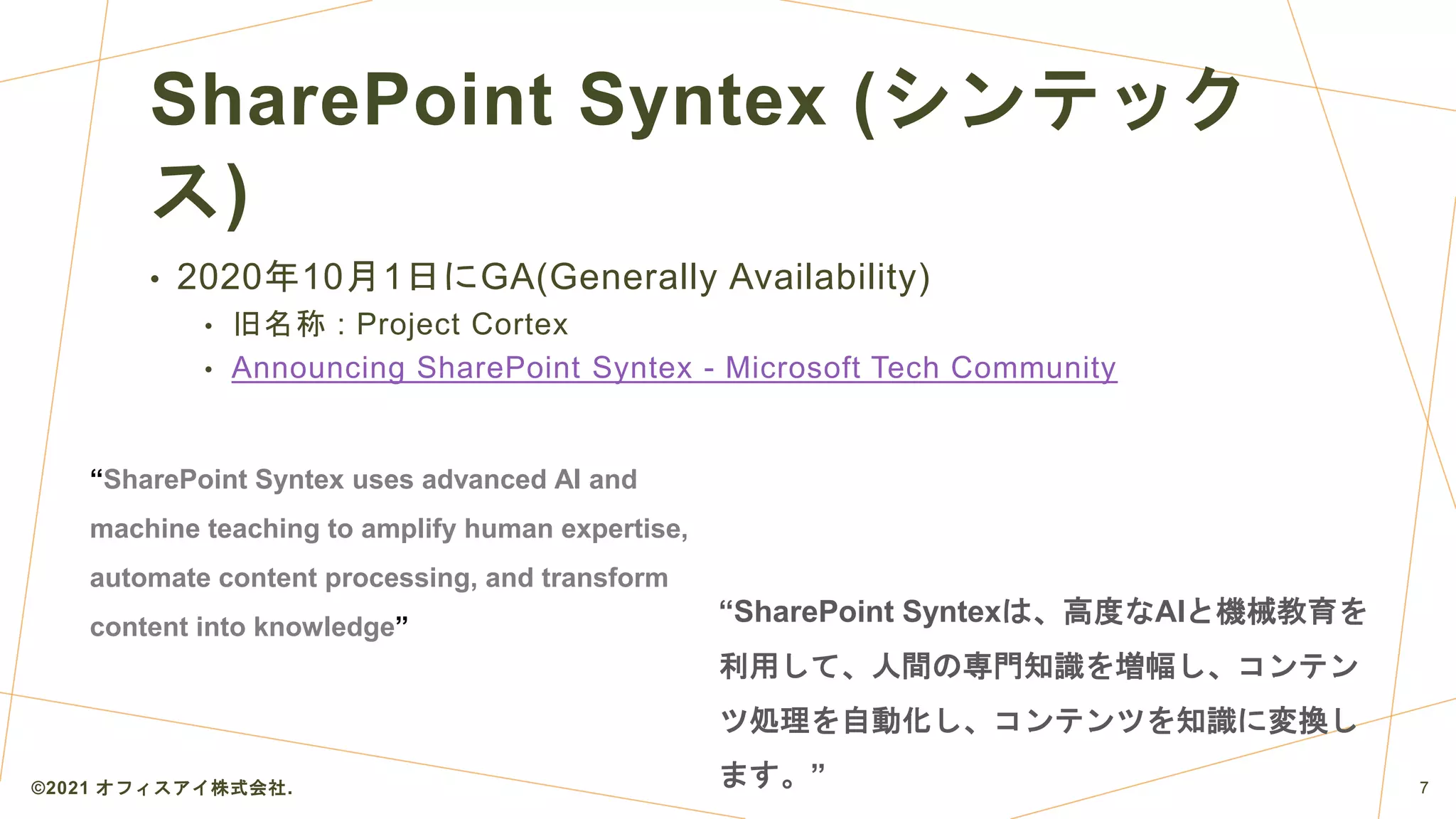 SharePoint Syntex (シンテック
ス)
• 2020年10月1日にGA(Generally Availability)
• 旧名称 : Project Cortex
• Announcing SharePoint Syntex - Microsoft Tech Community
©2021 オフィスアイ株式会社. 7
“SharePoint Syntex uses advanced AI and
machine teaching to amplify human expertise,
automate content processing, and transform
content into knowledge”
“SharePoint Syntexは、高度なAIと機械教育を
利用して、人間の専門知識を増幅し、コンテン
ツ処理を自動化し、コンテンツを知識に変換し
ます。”
 