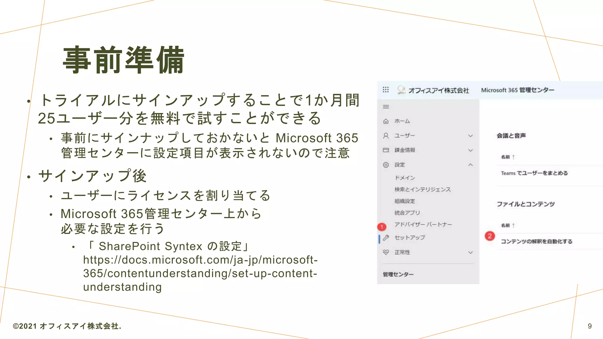 事前準備
• トライアルにサインアップすることで1か月間
25ユーザー分を無料で試すことができる
• 事前にサインナップしておかないと Microsoft 365
管理センターに設定項目が表示されないので注意
• サインアップ後
• ユーザーにライセンスを割り当てる
• Microsoft 365管理センター上から
必要な設定を行う
• 「 SharePoint Syntex の設定」
https://docs.microsoft.com/ja-jp/microsoft-
365/contentunderstanding/set-up-content-
understanding
©2021 オフィスアイ株式会社. 9
 
