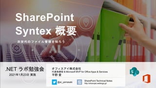 SharePoint
Syntex 概要
次 世 代 の フ ァ イ ル 管 理 を 知 ろ う
.NET ラボ勉強会
2021年1月23日 実施
オフィスアイ株式会社
代表取締役 & Microsoft MVP for Office Apps & Services
平野 愛
@ai_yamasaki
SharePoint Technical Notes
http://shanqiai.weblogs.jp/
 