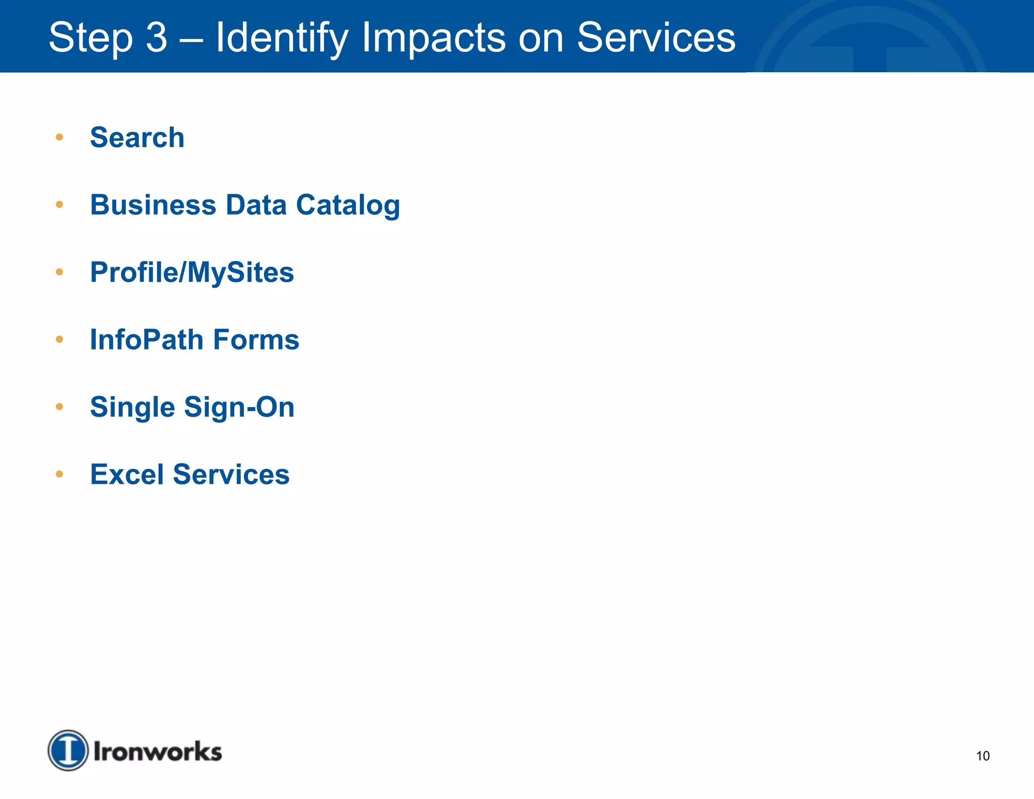 Step 3 – Identify Impacts on Services

• Search

• Business Data Catalog

• Profile/MySites

• InfoPath Forms

• Single Sign-On

• Excel Services




                                        10
 