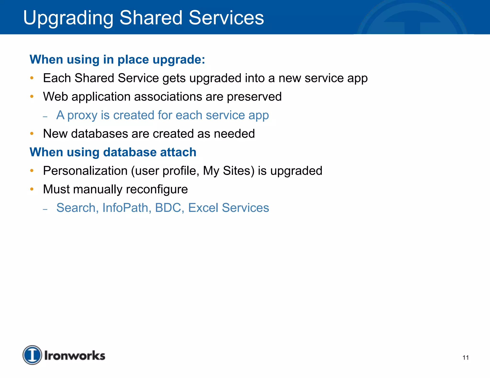 Upgrading Shared Services
When using in place upgrade:
• Each Shared Service gets upgraded into a new service app
• Web application associations are preserved
  – A proxy is created for each service app

• New databases are created as needed
When using database attach
• Personalization (user profile, My Sites) is upgraded
• Must manually reconfigure
  – Search, InfoPath, BDC, Excel Services




                                                             11
 