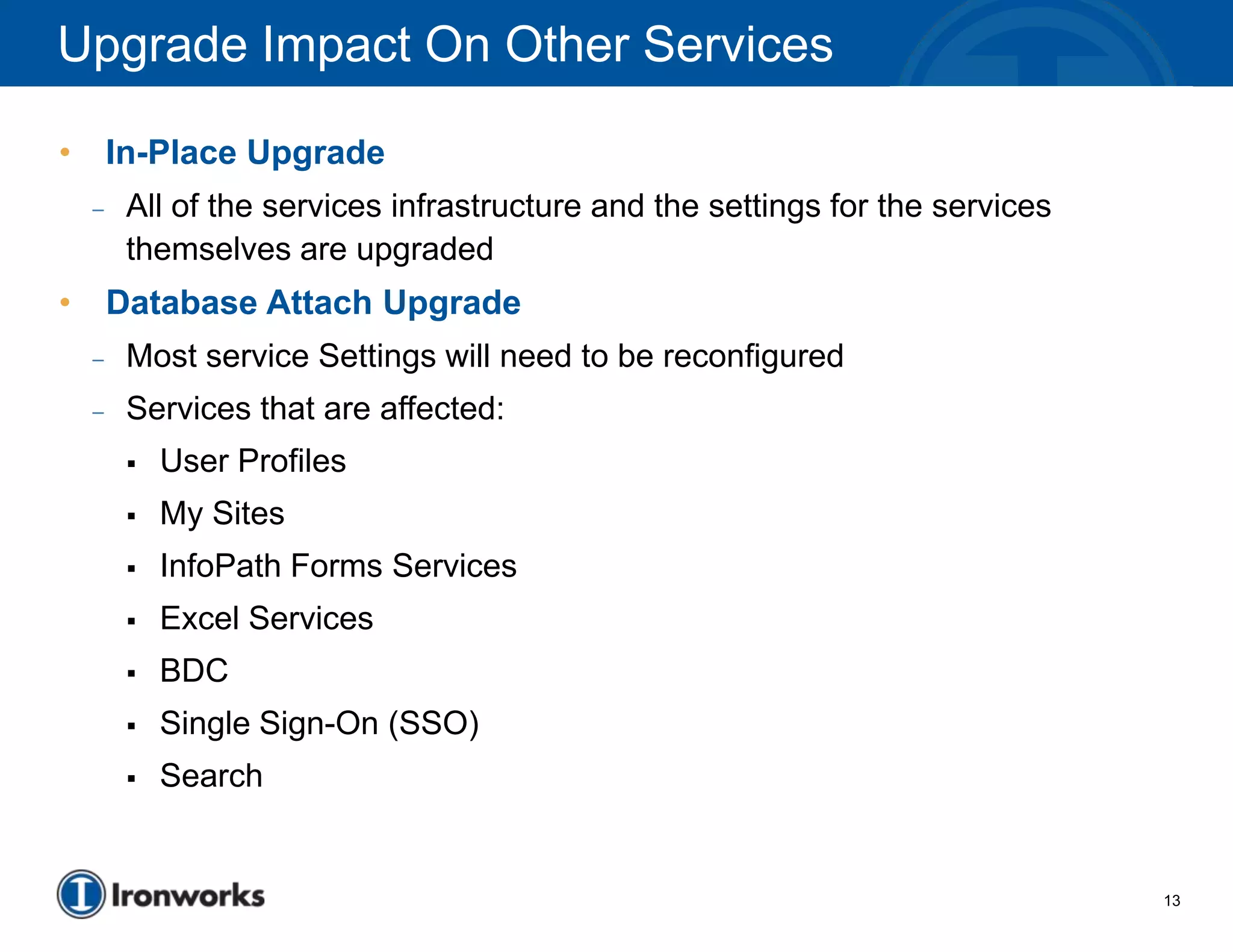 Upgrade Impact On Other Services

•       In-Place Upgrade
    –    All of the services infrastructure and the settings for the services
         themselves are upgraded
•       Database Attach Upgrade
    –    Most service Settings will need to be reconfigured
    –    Services that are affected:
            User Profiles
            My Sites
            InfoPath Forms Services
            Excel Services
            BDC
            Single Sign-On (SSO)
            Search


                                                                                13
 