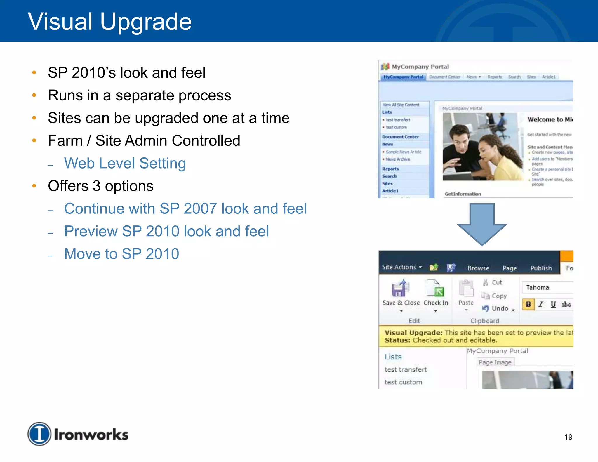 Visual Upgrade
• SP 2010’s look and feel
• Runs in a separate process
• Sites can be upgraded one at a time
• Farm / Site Admin Controlled
  – Web Level Setting

• Offers 3 options
  – Continue with SP 2007 look and feel

  – Preview SP 2010 look and feel

  – Move to SP 2010




                                          19
 