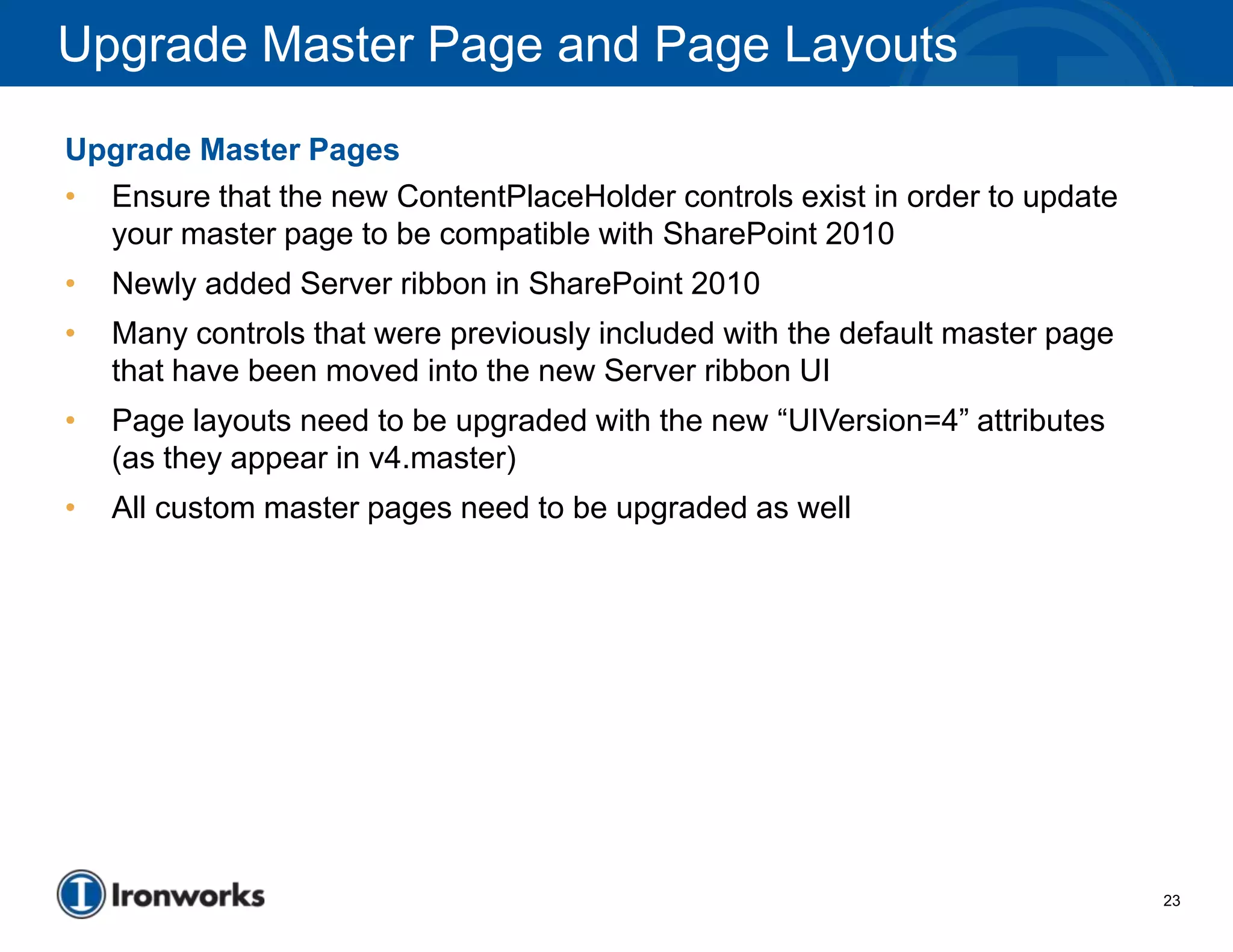 Upgrade Master Page and Page Layouts
Upgrade Master Pages
• Ensure that the new ContentPlaceHolder controls exist in order to update
  your master page to be compatible with SharePoint 2010
•   Newly added Server ribbon in SharePoint 2010
•   Many controls that were previously included with the default master page
    that have been moved into the new Server ribbon UI
•   Page layouts need to be upgraded with the new “UIVersion=4” attributes
    (as they appear in v4.master)
•   All custom master pages need to be upgraded as well




                                                                               23
 