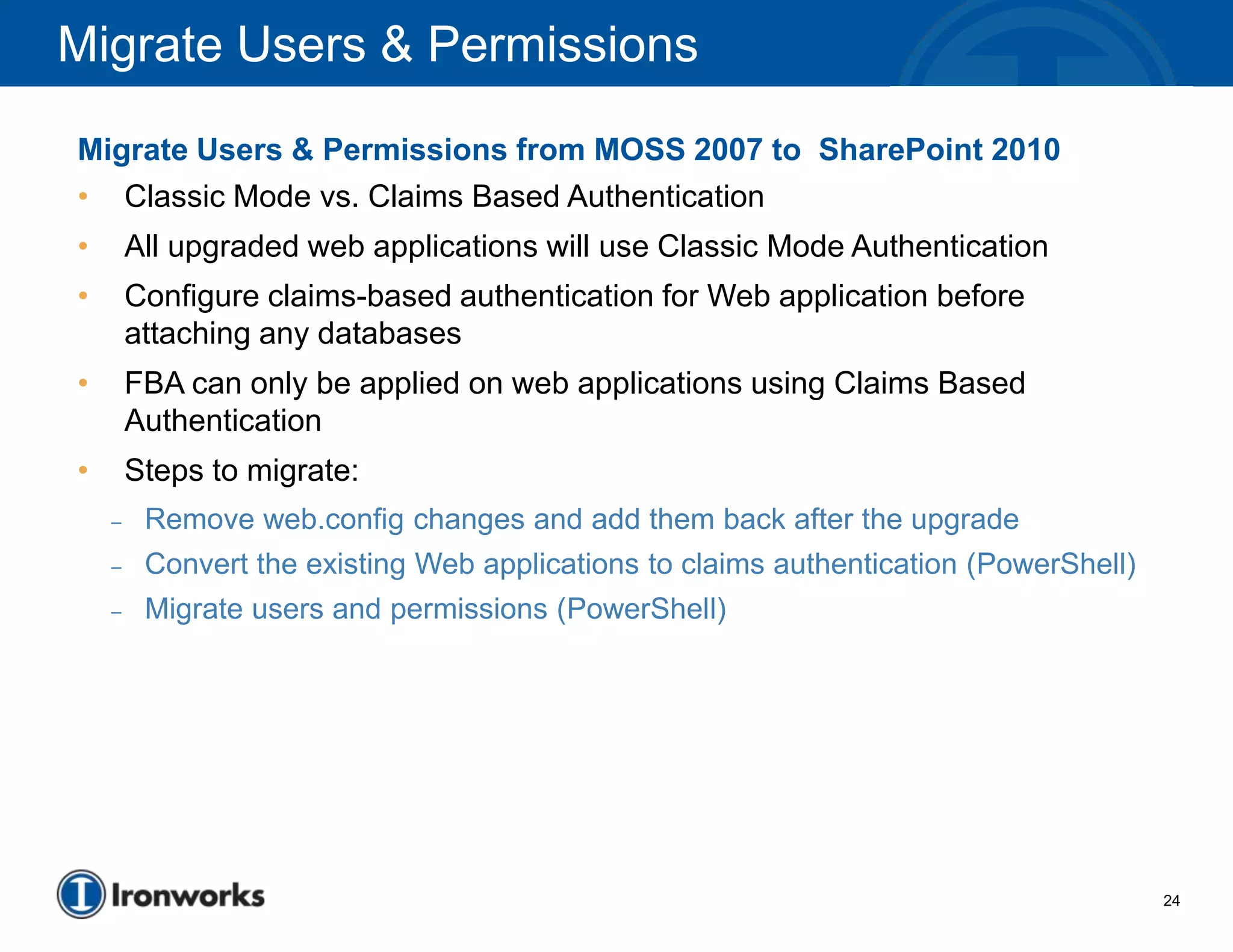 Migrate Users & Permissions
Migrate Users & Permissions from MOSS 2007 to SharePoint 2010
• Classic Mode vs. Claims Based Authentication
•       All upgraded web applications will use Classic Mode Authentication
•       Configure claims-based authentication for Web application before
        attaching any databases
•       FBA can only be applied on web applications using Claims Based
        Authentication
•       Steps to migrate:
    –    Remove web.config changes and add them back after the upgrade
    –    Convert the existing Web applications to claims authentication (PowerShell)
    –    Migrate users and permissions (PowerShell)




                                                                                       24
 