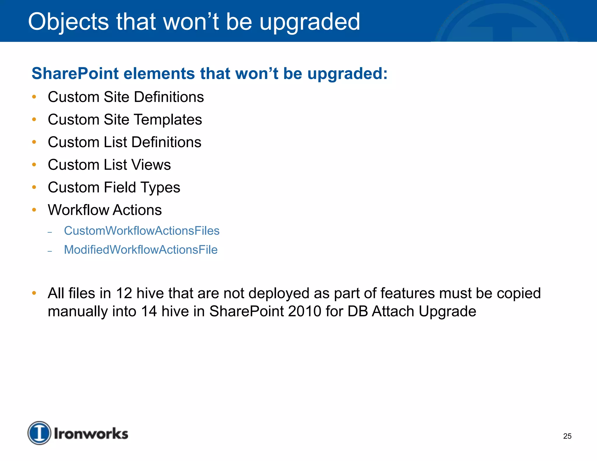 Objects that won’t be upgraded

SharePoint elements that won’t be upgraded:
•   Custom Site Definitions
•   Custom Site Templates
•   Custom List Definitions
•   Custom List Views
•   Custom Field Types
•   Workflow Actions
    –   CustomWorkflowActionsFiles
    –   ModifiedWorkflowActionsFile


• All files in 12 hive that are not deployed as part of features must be copied
  manually into 14 hive in SharePoint 2010 for DB Attach Upgrade




                                                                                  25
 