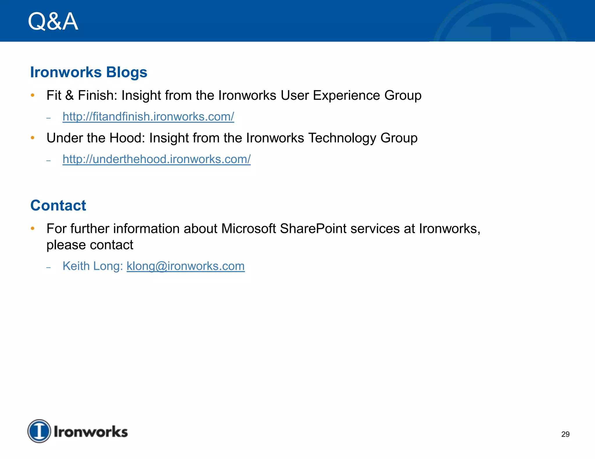 Q&A
Ironworks Blogs
• Fit & Finish: Insight from the Ironworks User Experience Group
  –   http://fitandfinish.ironworks.com/
• Under the Hood: Insight from the Ironworks Technology Group
  –   http://underthehood.ironworks.com/


Contact
• For further information about Microsoft SharePoint services at Ironworks,
  please contact
  –   Keith Long: klong@ironworks.com




                                                                              29
 
