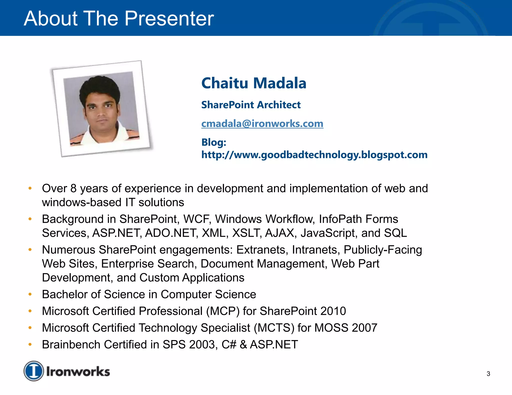 About The Presenter


                               Chaitu Madala
                               SharePoint Architect
                               cmadala@ironworks.com
                               Blog:
                               http://www.goodbadtechnology.blogspot.com


• Over 8 years of experience in development and implementation of web and
  windows-based IT solutions
• Background in SharePoint, WCF, Windows Workflow, InfoPath Forms
  Services, ASP.NET, ADO.NET, XML, XSLT, AJAX, JavaScript, and SQL
• Numerous SharePoint engagements: Extranets, Intranets, Publicly-Facing
  Web Sites, Enterprise Search, Document Management, Web Part
  Development, and Custom Applications
• Bachelor of Science in Computer Science
• Microsoft Certified Professional (MCP) for SharePoint 2010
• Microsoft Certified Technology Specialist (MCTS) for MOSS 2007
• Brainbench Certified in SPS 2003, C# & ASP.NET

                                                                            3
 