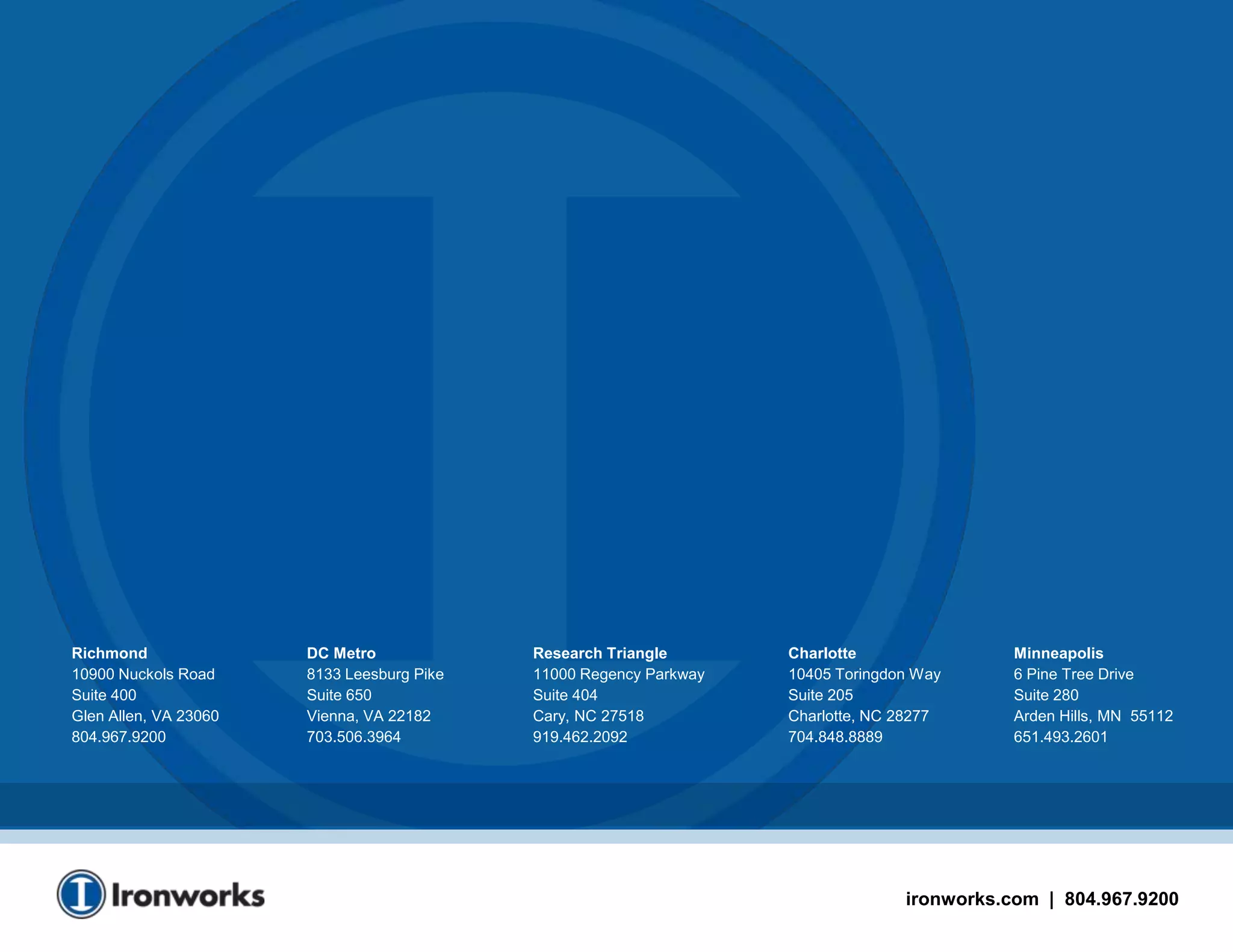 Richmond               DC Metro             Research Triangle       Charlotte                Minneapolis
10900 Nuckols Road     8133 Leesburg Pike   11000 Regency Parkway   10405 Toringdon Way      6 Pine Tree Drive
Suite 400              Suite 650            Suite 404               Suite 205                Suite 280
Glen Allen, VA 23060   Vienna, VA 22182     Cary, NC 27518          Charlotte, NC 28277      Arden Hills, MN 55112
804.967.9200           703.506.3964         919.462.2092            704.848.8889             651.493.2601




                                                                                  ironworks.com | 804.967.9200
                                                                                                            30
 