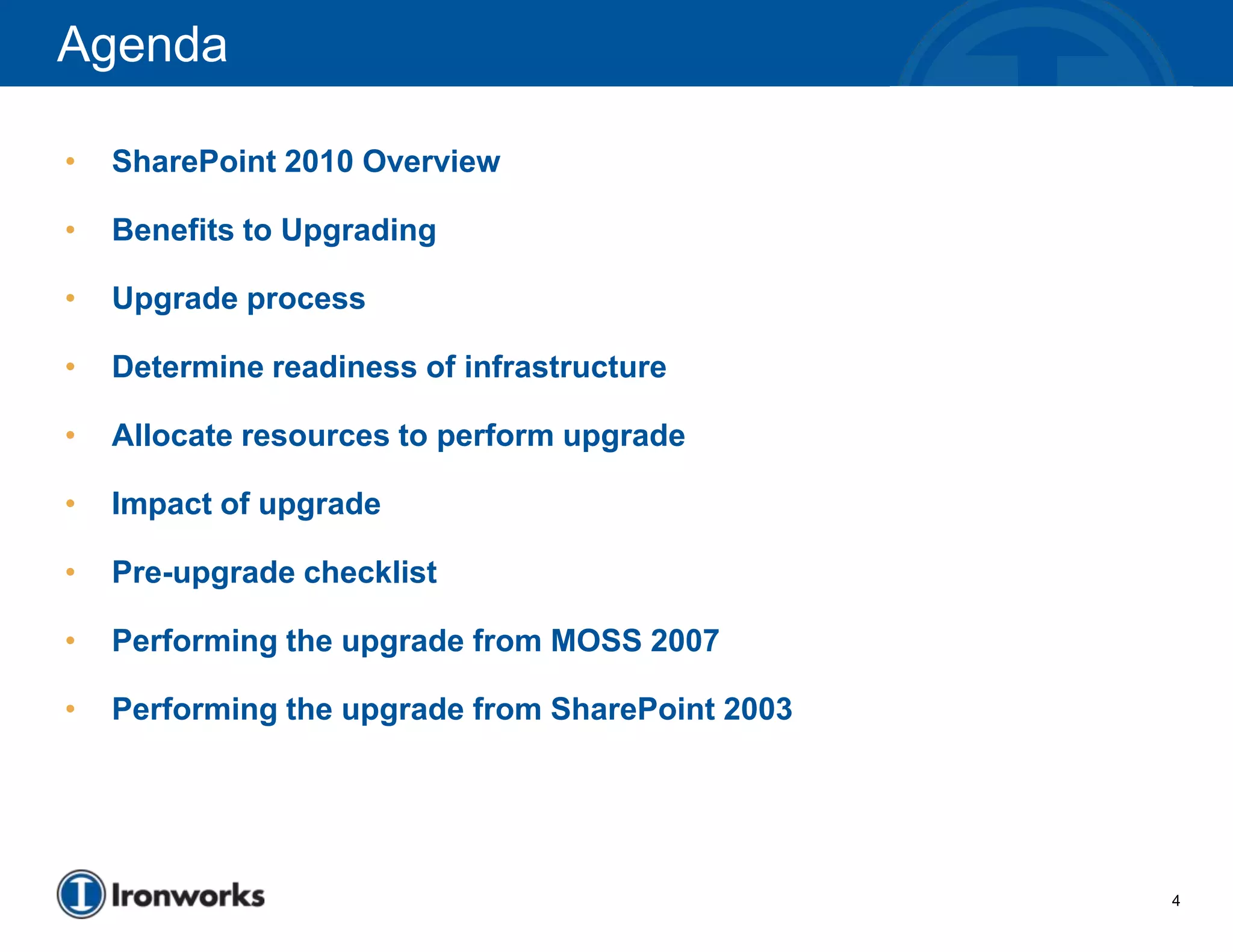 Agenda

•   SharePoint 2010 Overview

•   Benefits to Upgrading

•   Upgrade process

•   Determine readiness of infrastructure

•   Allocate resources to perform upgrade

•   Impact of upgrade

•   Pre-upgrade checklist

•   Performing the upgrade from MOSS 2007

•   Performing the upgrade from SharePoint 2003




                                                  4
 