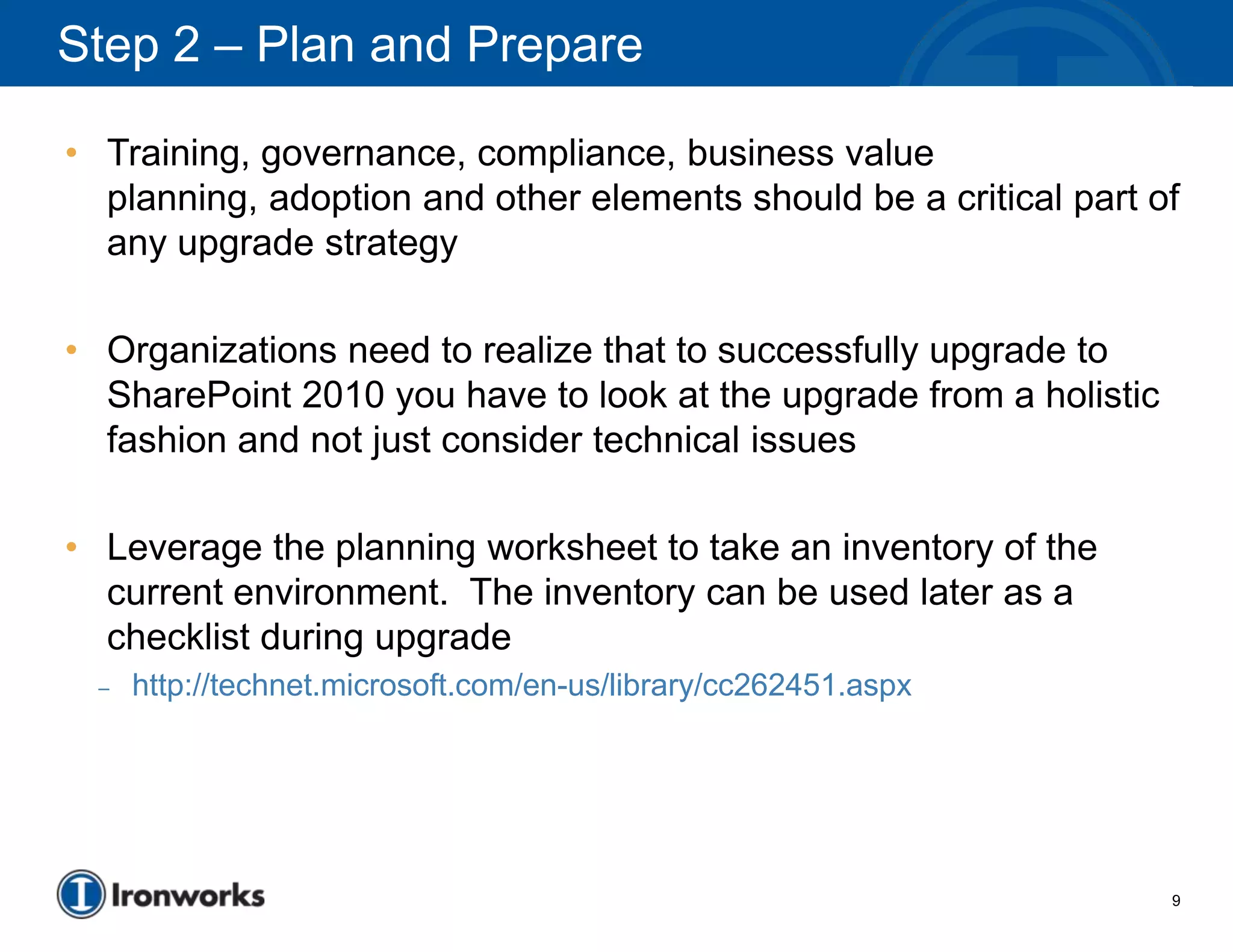 Step 2 – Plan and Prepare

• Training, governance, compliance, business value
  planning, adoption and other elements should be a critical part of
  any upgrade strategy

• Organizations need to realize that to successfully upgrade to
  SharePoint 2010 you have to look at the upgrade from a holistic
  fashion and not just consider technical issues

• Leverage the planning worksheet to take an inventory of the
  current environment. The inventory can be used later as a
  checklist during upgrade
  –   http://technet.microsoft.com/en-us/library/cc262451.aspx




                                                                    9
 