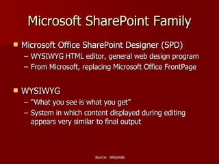 Microsoft SharePoint Family Microsoft Office SharePoint Designer (SPD) WYSIWYG HTML editor, general web design program From Microsoft, replacing Microsoft Office FrontPage WYSIWYG “ What you see is what you get” System in which content displayed during editing appears very similar to final output Source:  Wikipedia 