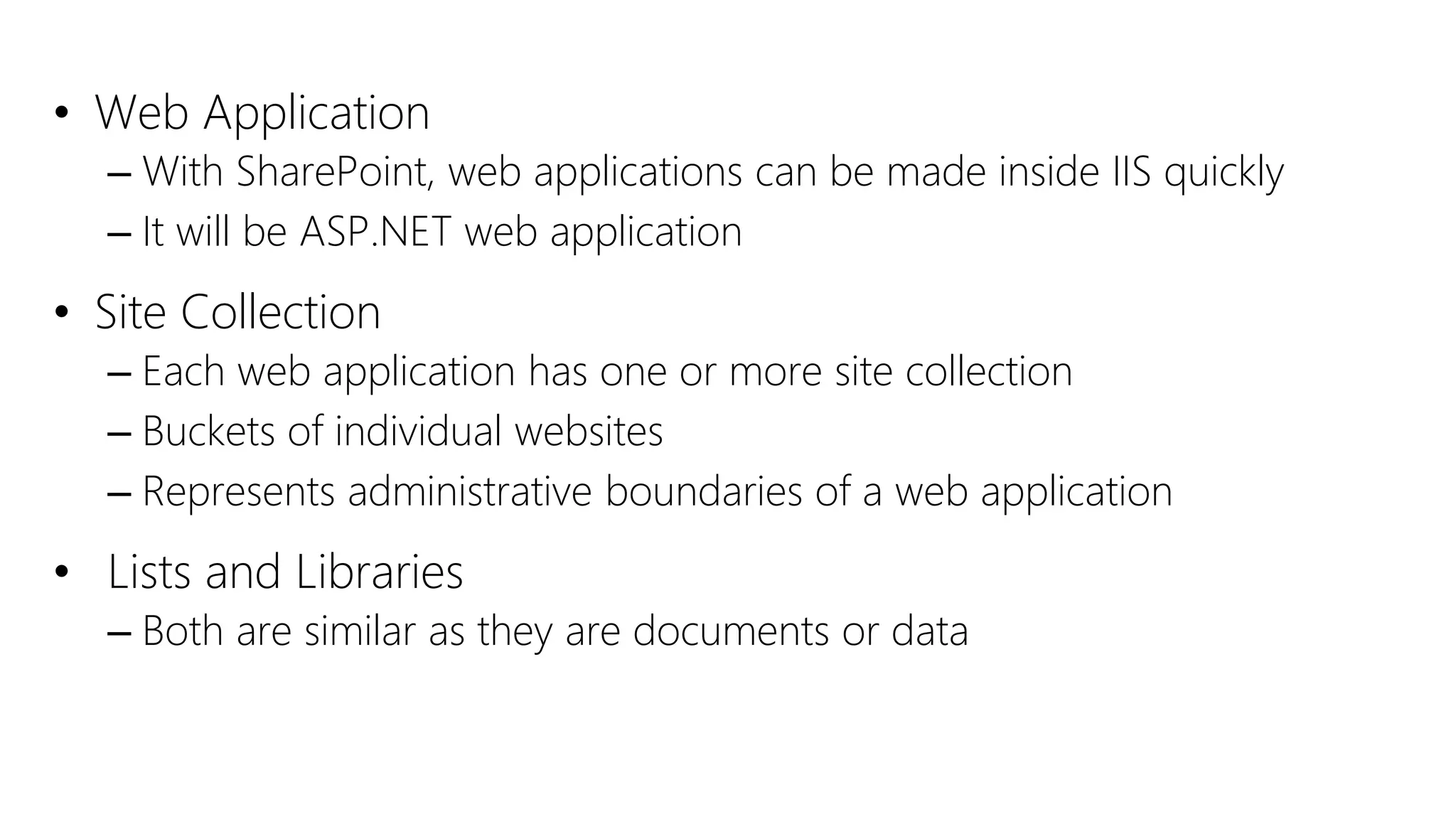 • Web Application
– With SharePoint, web applications can be made inside IIS quickly
– It will be ASP.NET web application
• Site Collection
– Each web application has one or more site collection
– Buckets of individual websites
– Represents administrative boundaries of a web application
• Lists and Libraries
– Both are similar as they are documents or data
 