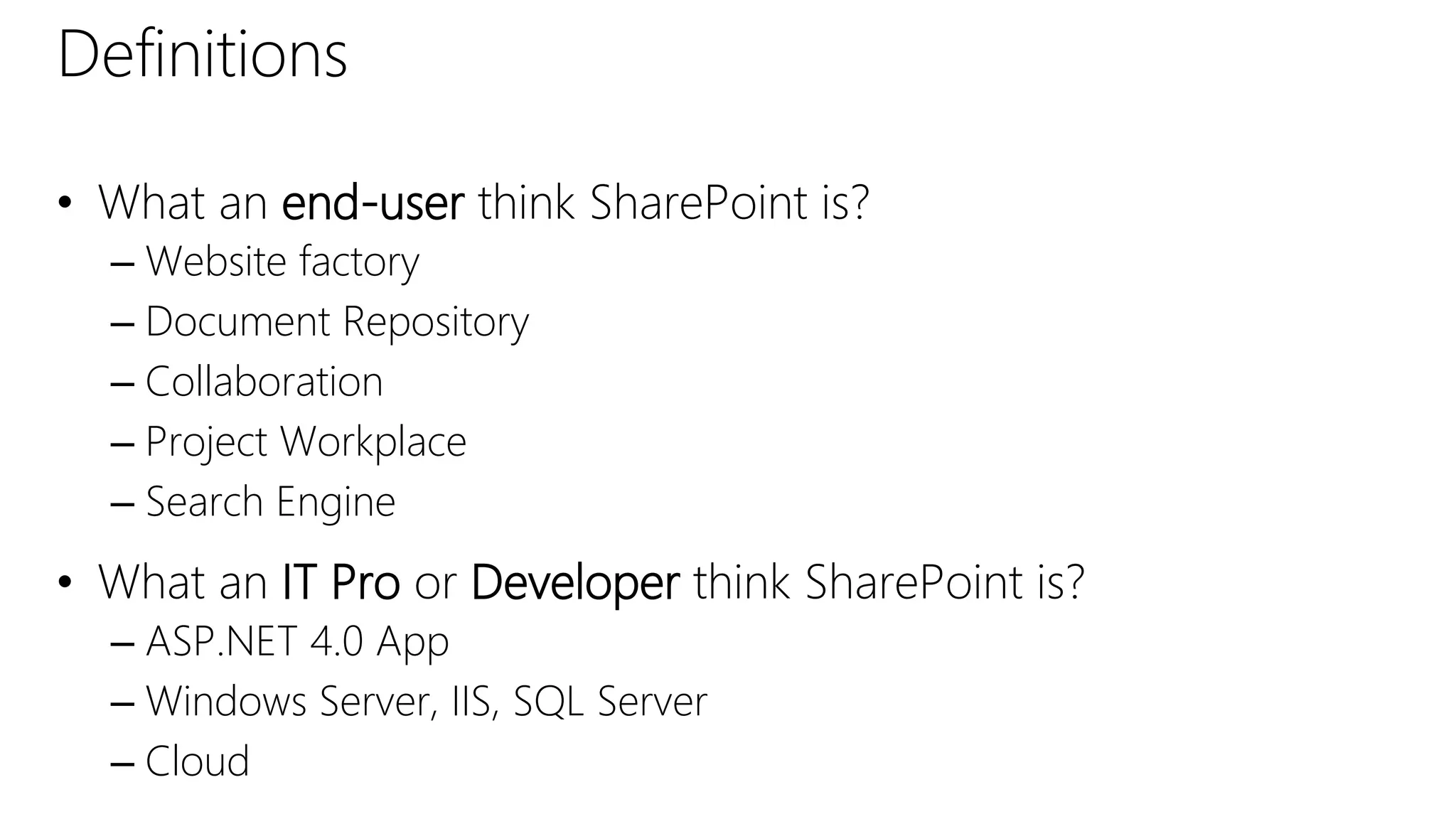 Definitions
• What an end-user think SharePoint is?
– Website factory
– Document Repository
– Collaboration
– Project Workplace
– Search Engine
• What an IT Pro or Developer think SharePoint is?
– ASP.NET 4.0 App
– Windows Server, IIS, SQL Server
– Cloud
 